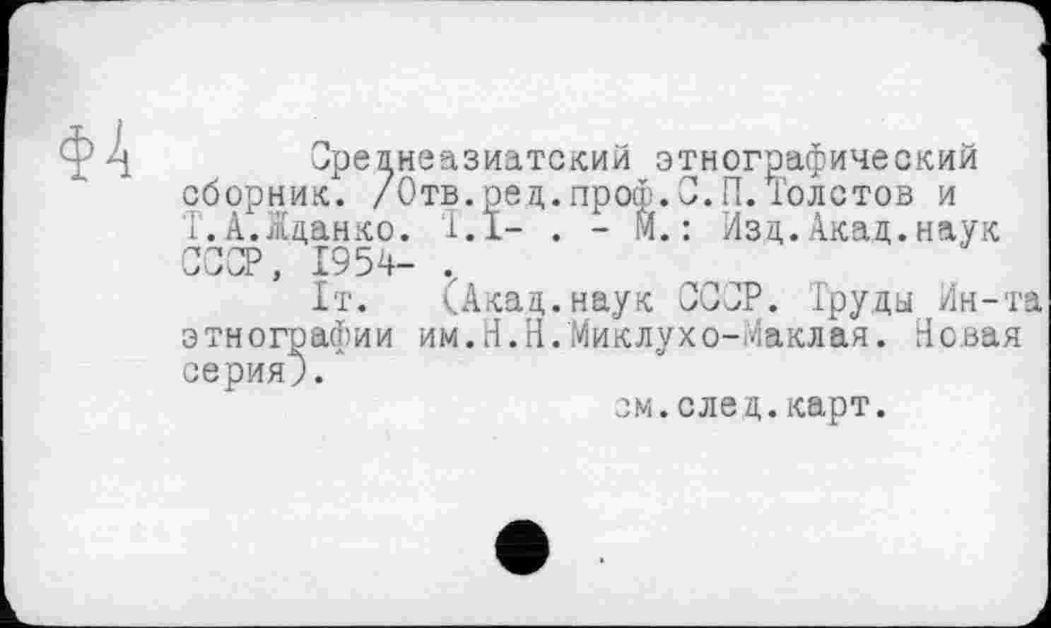 ﻿ФА
Среднеазиатский этнографический сборник. /Отв.ред.проф.С.П.Толстов и Т.А.Жданко. 1.1- . - И.: Изд.Акад.наук СССР, 1954- ,
1т. (Акад.наук СССР. Труды Ин-та этнографии им.Н.Н.Миклухо-Маклая. Новая серия).
см.след.карт.